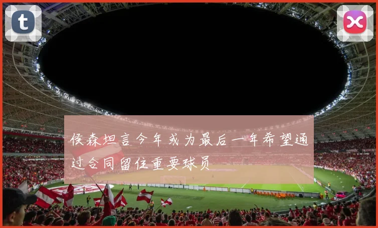 侯森坦言今年或为最后一年希望通过合同留住重要球员