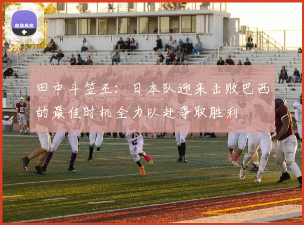 田中斗笠王：日本队迎来击败巴西的最佳时机全力以赴争取胜利
