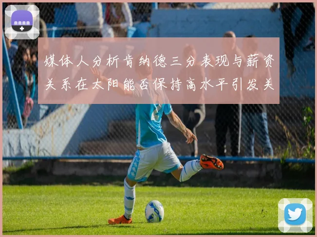 媒体人分析肯纳德三分表现与薪资关系在太阳能否保持高水平引发关注