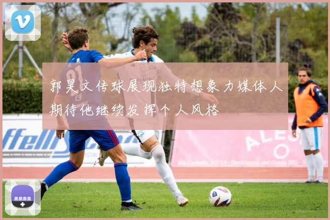 郭昊文传球展现独特想象力媒体人期待他继续发挥个人风格