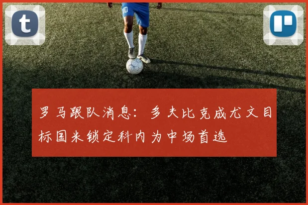 罗马跟队消息：多夫比克成尤文目标国米锁定科内为中场首选