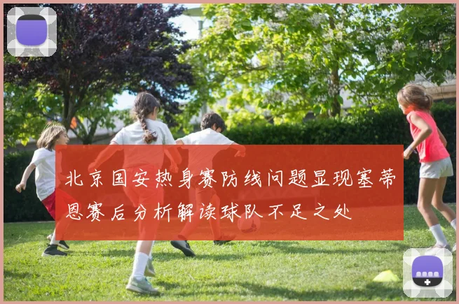 北京国安热身赛防线问题显现塞蒂恩赛后分析解读球队不足之处