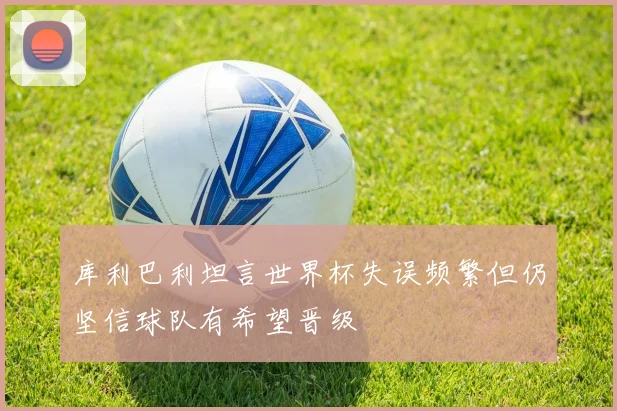 库利巴利坦言世界杯失误频繁但仍坚信球队有希望晋级