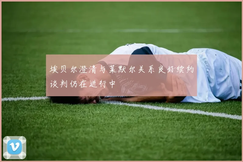 埃贝尔澄清与莱默尔关系良好续约谈判仍在进行中