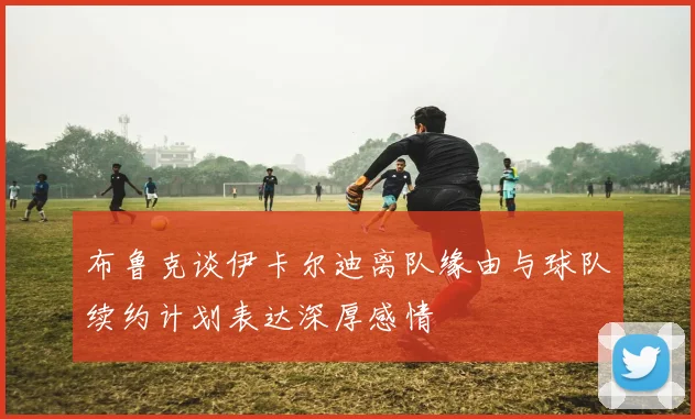 布鲁克谈伊卡尔迪离队缘由与球队续约计划表达深厚感情