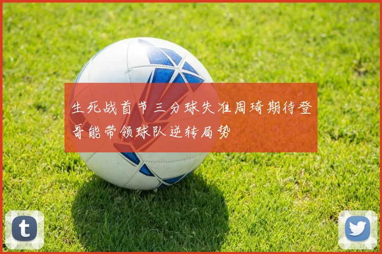 生死战首节三分球失准周琦期待登哥能带领球队逆转局势