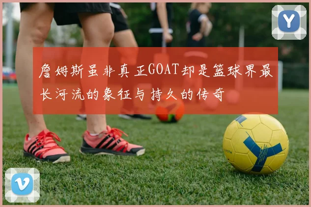 詹姆斯虽非真正GOAT却是篮球界最长河流的象征与持久的传奇