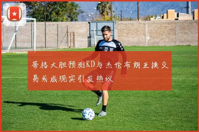 蒂格大胆预测KD与杰伦布朗互换交易或成现实引发热议