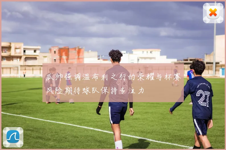 瓜帅强调温布利之行的荣耀与杯赛风险期待球队保持专注力