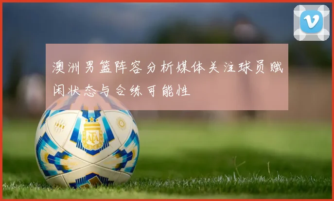 澳洲男篮阵容分析媒体关注球员赋闲状态与合练可能性