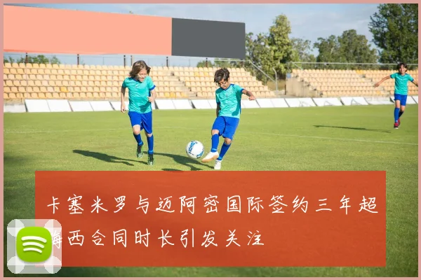 卡塞米罗与迈阿密国际签约三年超梅西合同时长引发关注
