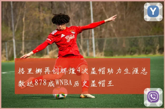 格里娜再创辉煌4次盖帽助力生涯总数达878成WNBA历史盖帽王