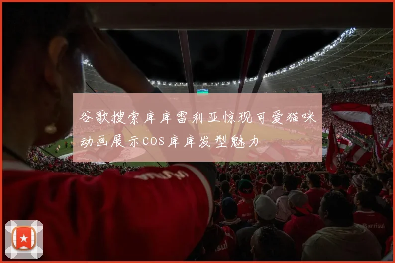 谷歌搜索库库雷利亚惊现可爱猫咪动画展示cos库库发型魅力