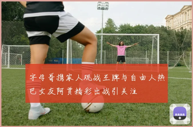 字母哥携家人观战王牌与自由人热巴女友阿贾精彩出战引关注