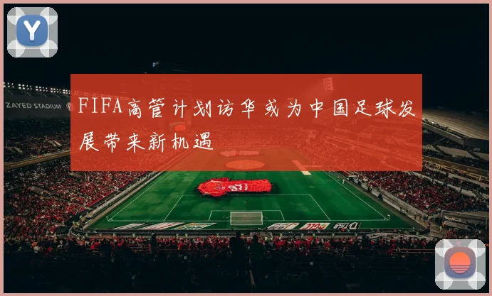 FIFA高管计划访华或为中国足球发展带来新机遇