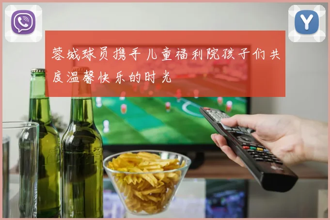 蓉城球员携手儿童福利院孩子们共度温馨快乐的时光