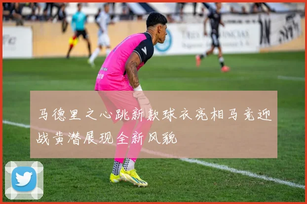 马德里之心跳新款球衣亮相马竞迎战黄潜展现全新风貌