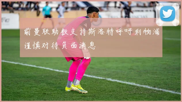 前曼联助教支持斯洛特呼吁利物浦谨慎对待负面消息